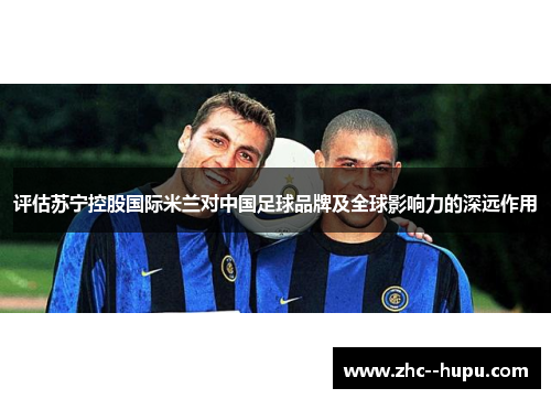 评估苏宁控股国际米兰对中国足球品牌及全球影响力的深远作用 评估苏宁控股国际米兰对中国足球品牌及全球影响力的深远作用