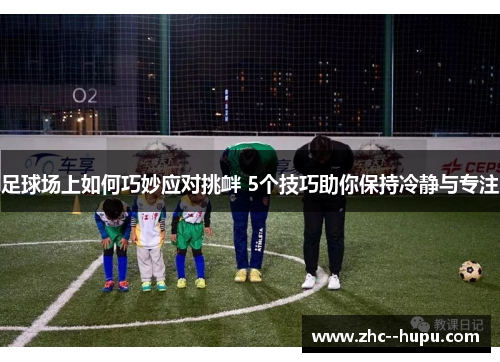 足球场上如何巧妙应对挑衅 5个技巧助你保持冷静与专注