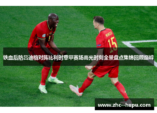 铁血后防吕迪格对阵比利时意甲赛场高光时刻全景盘点集锦回顾巅峰 铁血后防吕迪格对阵比利时意甲赛场高光时刻全景盘点集锦回顾巅峰