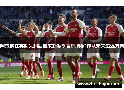 阿森纳在英超失利后迎来新赛季目标 明确球队未来追逐方向
