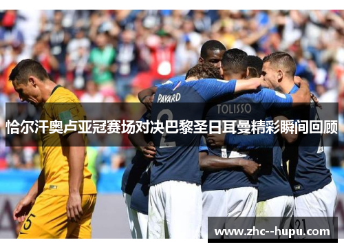 恰尔汗奥卢亚冠赛场对决巴黎圣日耳曼精彩瞬间回顾