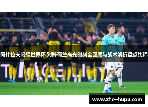 阿什拉夫闪耀世界杯 对阵荷兰高光时刻全回顾与战术解析盘点集锦