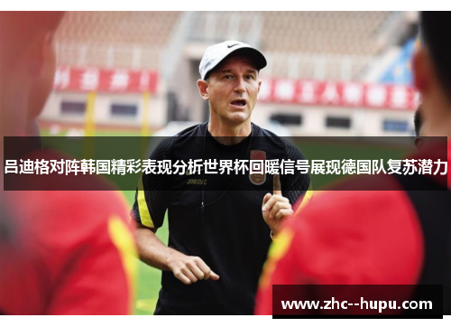 吕迪格对阵韩国精彩表现分析世界杯回暖信号展现德国队复苏潜力 吕迪格对阵韩国精彩表现分析世界杯回暖信号展现德国队复苏潜力